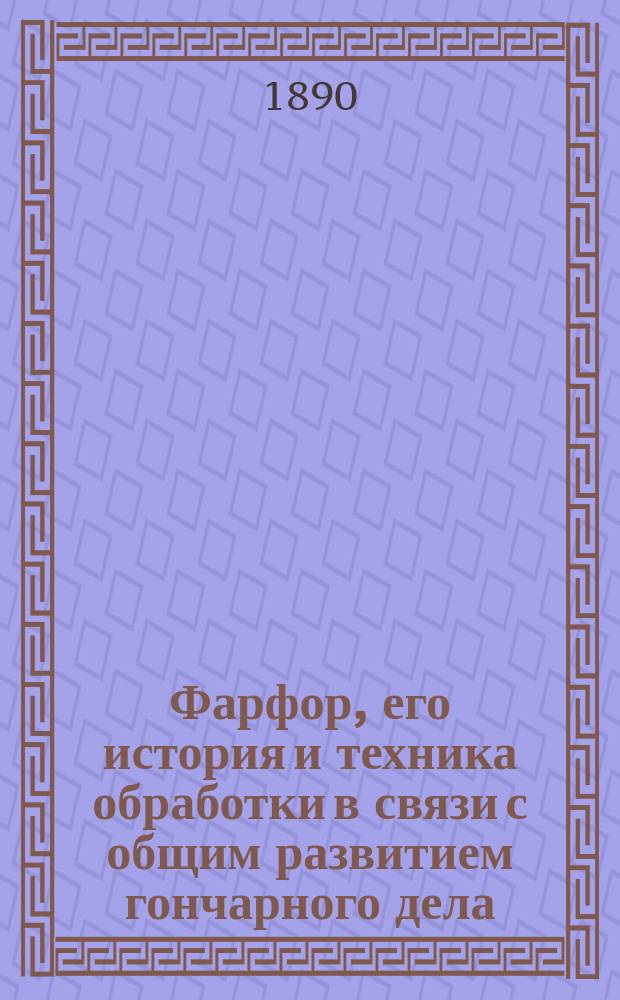 Фарфор, его история и техника обработки в связи с общим развитием гончарного дела : В 3 ч. Ч. 1-. Ч. 1 : Гончарство со времени возникновения до изобретения фарфора в Европе