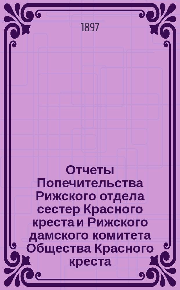 Отчеты Попечительства Рижского отдела сестер Красного креста и Рижского дамского комитета Общества Красного креста ... ... за 1896 год