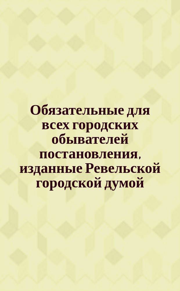 Обязательные для всех городских обывателей постановления, изданные Ревельской городской думой... ... с ноября 1896 г. по январь 1898 г.