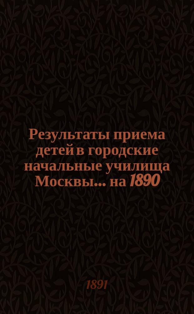 Результаты приема детей в городские начальные училища Москвы... на 1890/91 учебный год