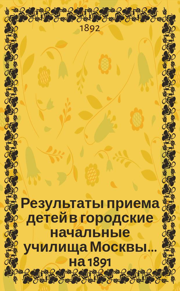 Результаты приема детей в городские начальные училища Москвы... на 1891/92 учебный год