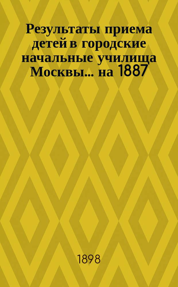 Результаты приема детей в городские начальные училища Москвы... на 1887/98 учебный год