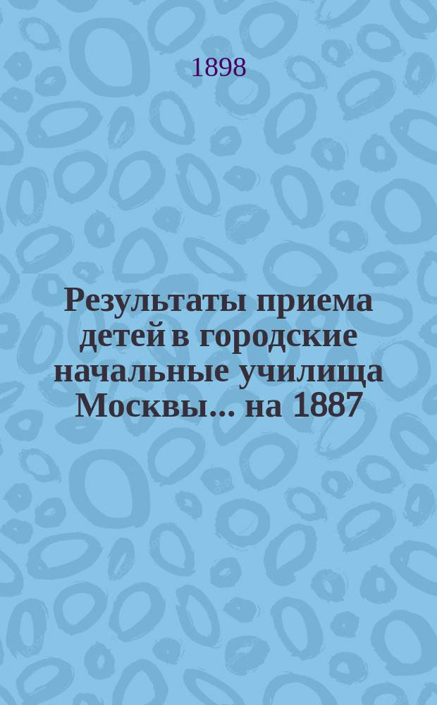 Результаты приема детей в городские начальные училища Москвы... на 1887/98 учебный год