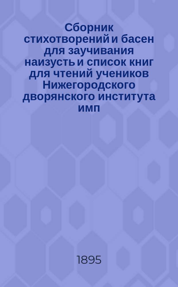 Сборник стихотворений и басен для заучивания наизусть и список книг для чтений учеников Нижегородского дворянского института имп. Александра II-го : С присоединением ст. "О воспитательно-образовательном значении чтения книг и заучивания наизусть избранных поэтических образцов", сост. А. Никольским, препод. рус. яз