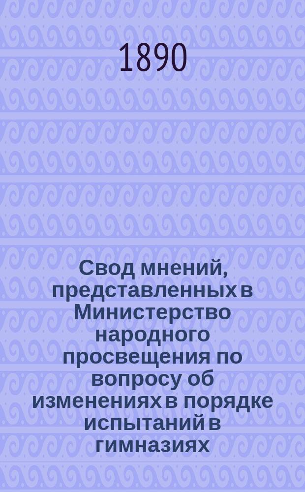 Свод мнений, представленных в Министерство народного просвещения по вопросу об изменениях в порядке испытаний в гимназиях