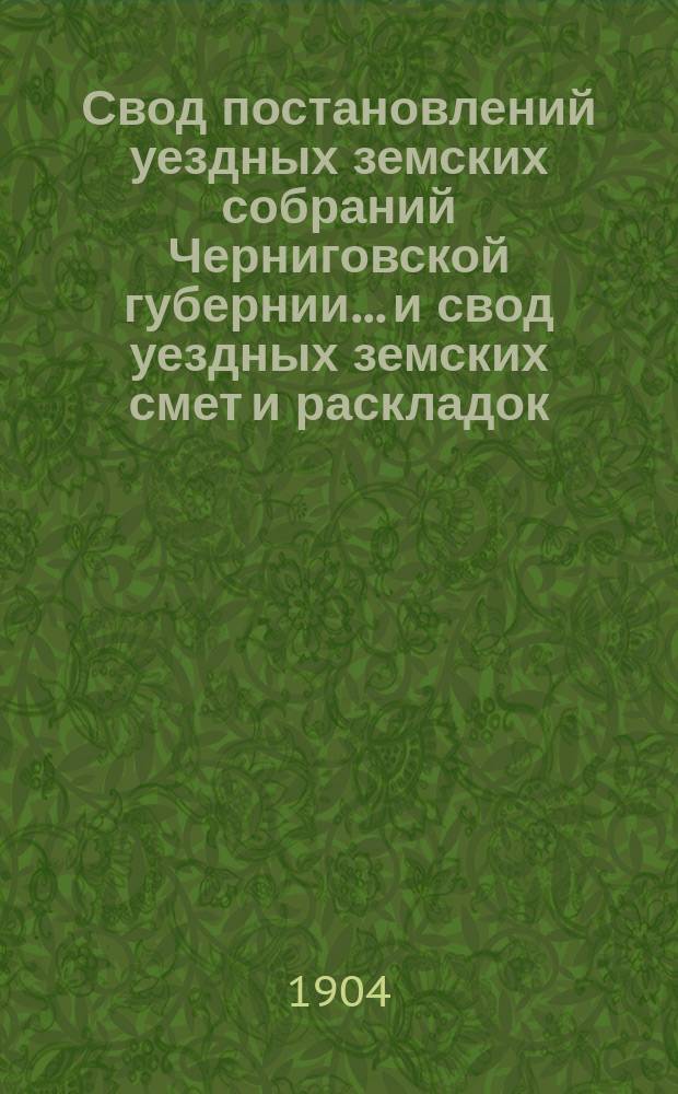 Свод постановлений уездных земских собраний Черниговской губернии... и свод уездных земских смет и раскладок... очередных и чрезвычайных сессий, происходивших в 1902 г.