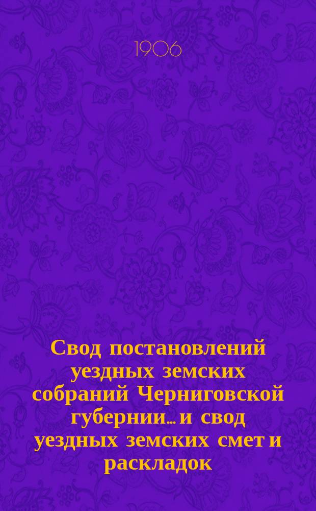 Свод постановлений уездных земских собраний Черниговской губернии... и свод уездных земских смет и раскладок... очередных и чрезвычайных сессий, происходивших в 1903 г.