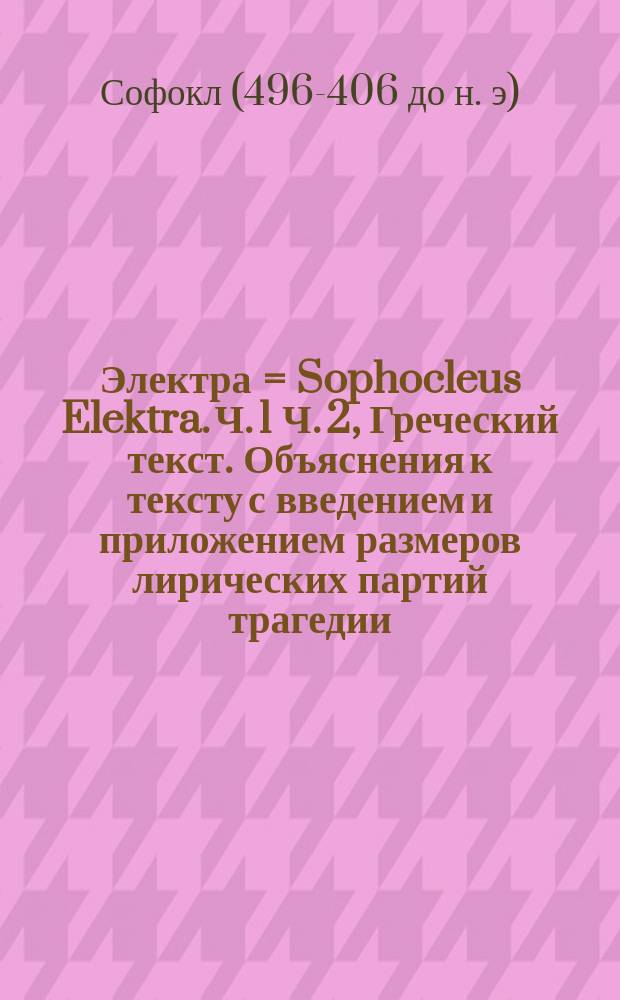 Электра = Sophocleus Elektra. Ч. 1 Ч. 2, Греческий текст. Объяснения к тексту с введением и приложением размеров лирических партий трагедии : В 2-х ч. : Сост. для употребления в гимназиях Ив. Мир. Иванов, препод. гимназии Человеколюбивого о-ва. Ч. 1-2