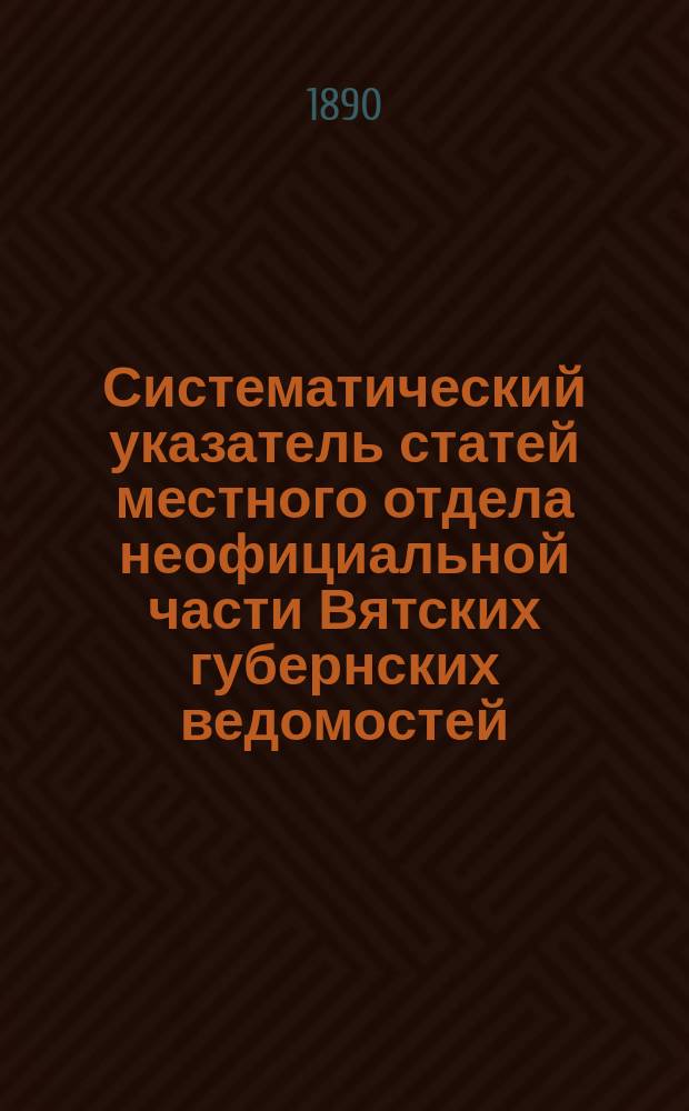 Систематический указатель статей местного отдела неофициальной части Вятских губернских ведомостей. (1838-1890)