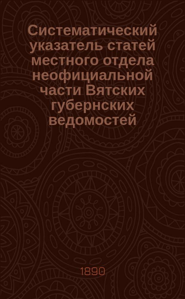 Систематический указатель статей местного отдела неофициальной части Вятских губернских ведомостей. (1838-1890). [Вып. 1]