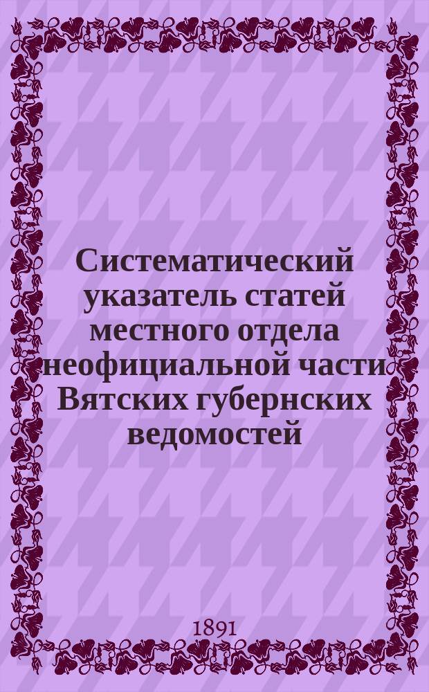Систематический указатель статей местного отдела неофициальной части Вятских губернских ведомостей. (1838-1890). Вып. 2