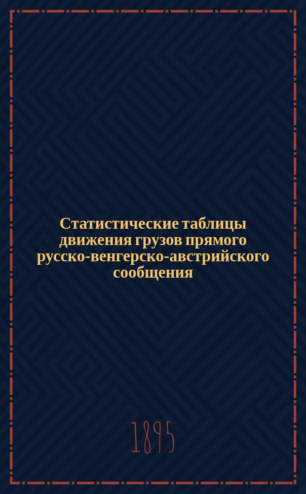 Статистические таблицы движения грузов прямого русско-венгерско-австрийского сообщения... за 1893 год