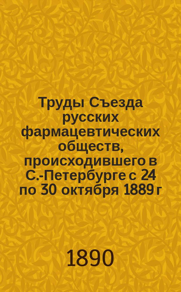 Труды Съезда русских фармацевтических обществ, происходившего в С.-Петербурге с 24 по 30 октября 1889 г.