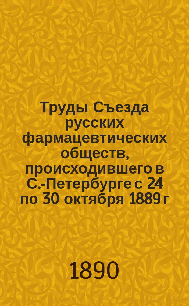 Труды Съезда русских фармацевтических обществ, происходившего в С.-Петербурге с 24 по 30 октября 1889 г.