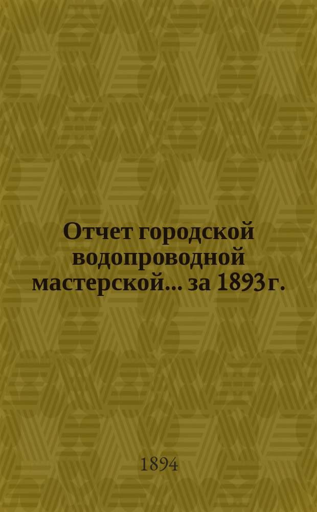 Отчет городской водопроводной мастерской... ... за 1893 г.