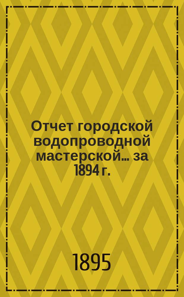 Отчет городской водопроводной мастерской... ... за 1894 г.