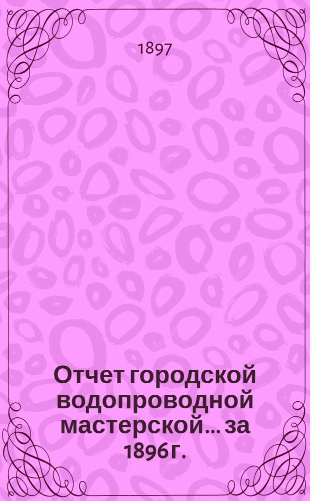 Отчет городской водопроводной мастерской... ... за 1896 г.