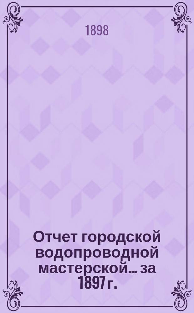 Отчет городской водопроводной мастерской... ... за 1897 г.