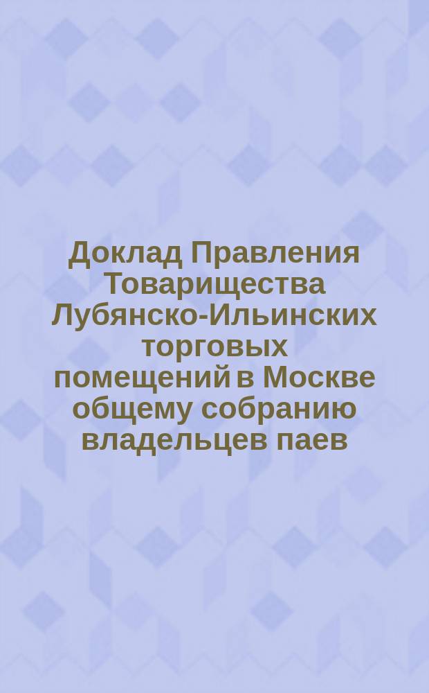 Доклад Правления Товарищества Лубянско-Ильинских торговых помещений в Москве общему собранию владельцев паев... ... назначенному на 24 апреля 1891 г.