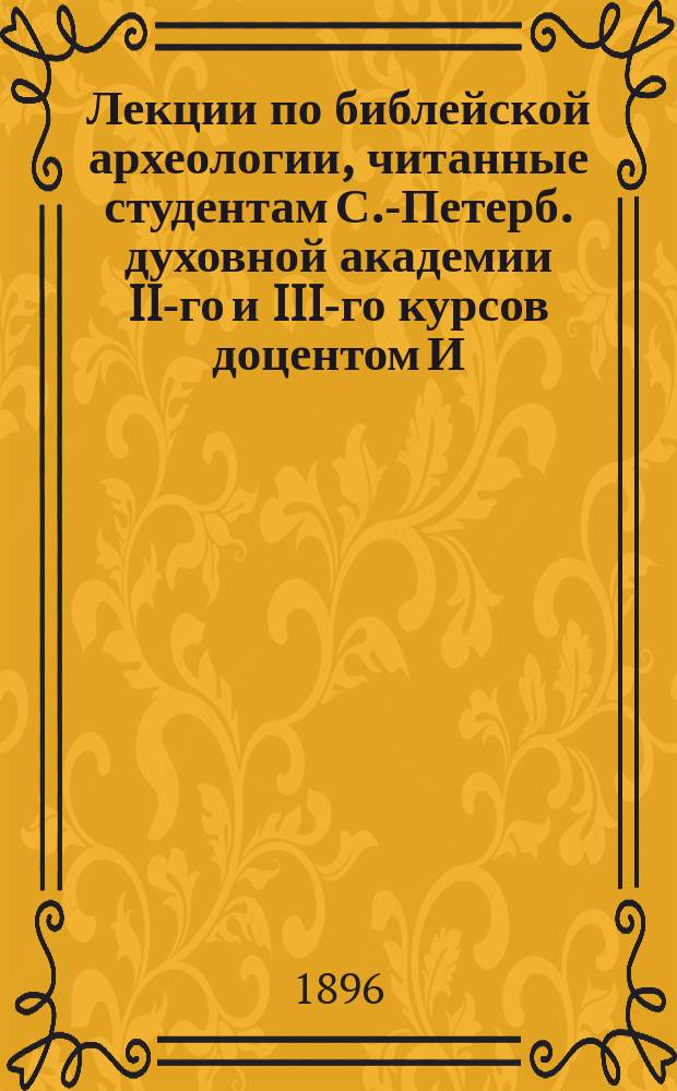 Лекции по библейской археологии, читанные студентам С.-Петерб. духовной академии II-го и III-го курсов доцентом И.Г. Троицким... ... в 1895/6 уч. г.