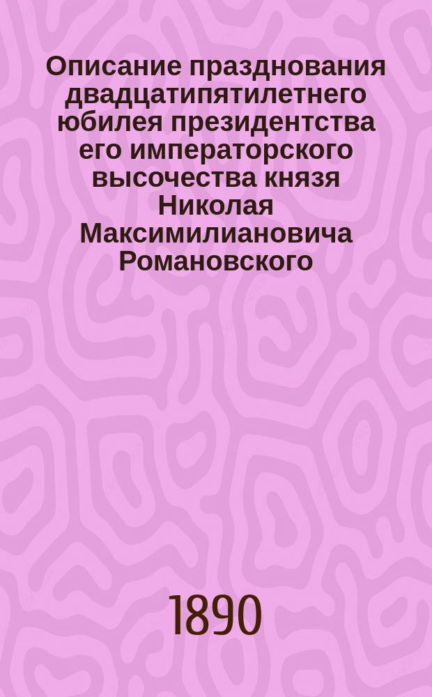 Описание празднования двадцатипятилетнего юбилея президентства его императорского высочества князя Николая Максимилиановича Романовского, герцога Лейхтенбергского, президента С.-Петербургского минералогического общества : 7 мая 1890 г