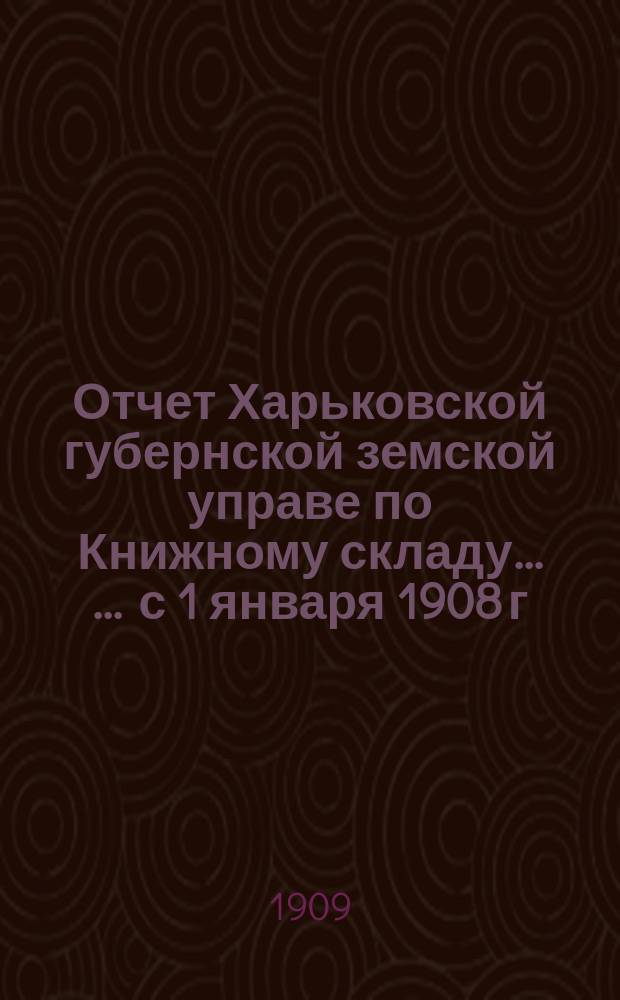 Отчет Харьковской губернской земской управе по Книжному складу ... ... с 1 января 1908 г. по 1 января 1909 г.