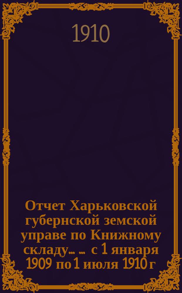 Отчет Харьковской губернской земской управе по Книжному складу ... ... с 1 января 1909 по 1 июля 1910 г.