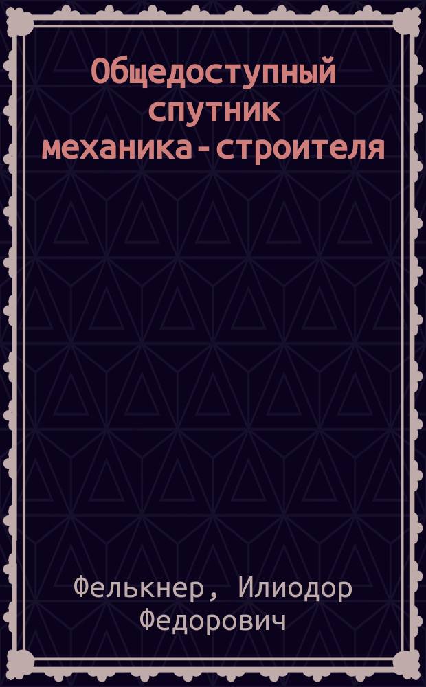 Общедоступный спутник механика-строителя : (Для мастеров, монтеров, машинистов и мастеровых)