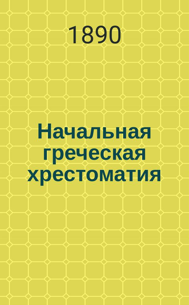 Начальная греческая хрестоматия : Связные ст. греч. и рус., для упражнения в греч. этимологии : Для 3, 4 и 5 кл. гимназий