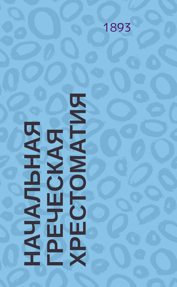 Начальная греческая хрестоматия : Связные ст. греч. и рус., для упражнения в греч. этимологии : Для 3, 4 и 5 кл. гимназий