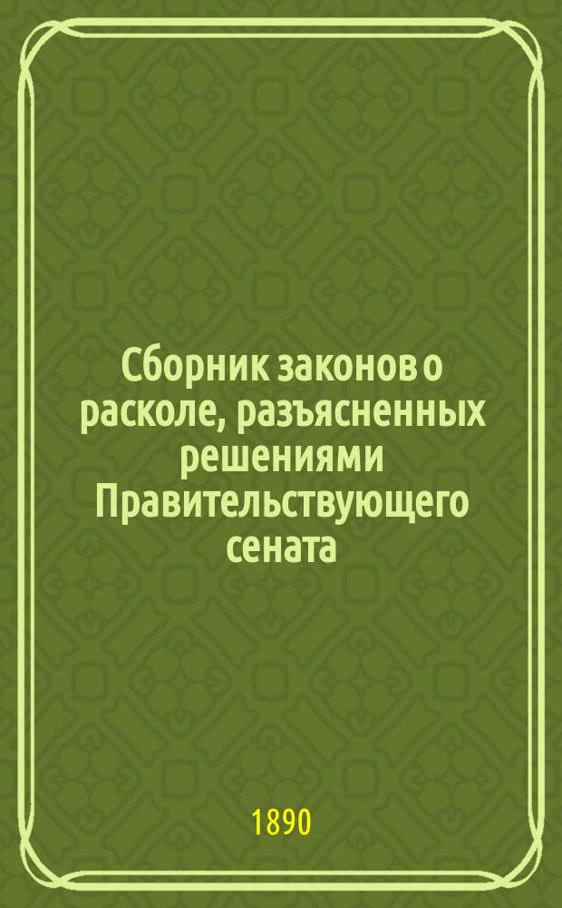 Сборник законов о расколе, разъясненных решениями Правительствующего сената : С прил. инструкции и правил для полиц. учреждений и волост. правлений о порядке записей рождения, браков и смерти раскольников и форм метрич. книг