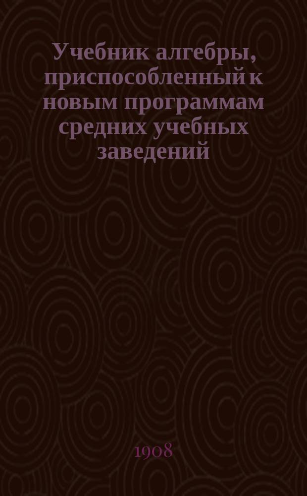 Учебник алгебры, приспособленный к новым программам средних учебных заведений : (В 2-х ч.)