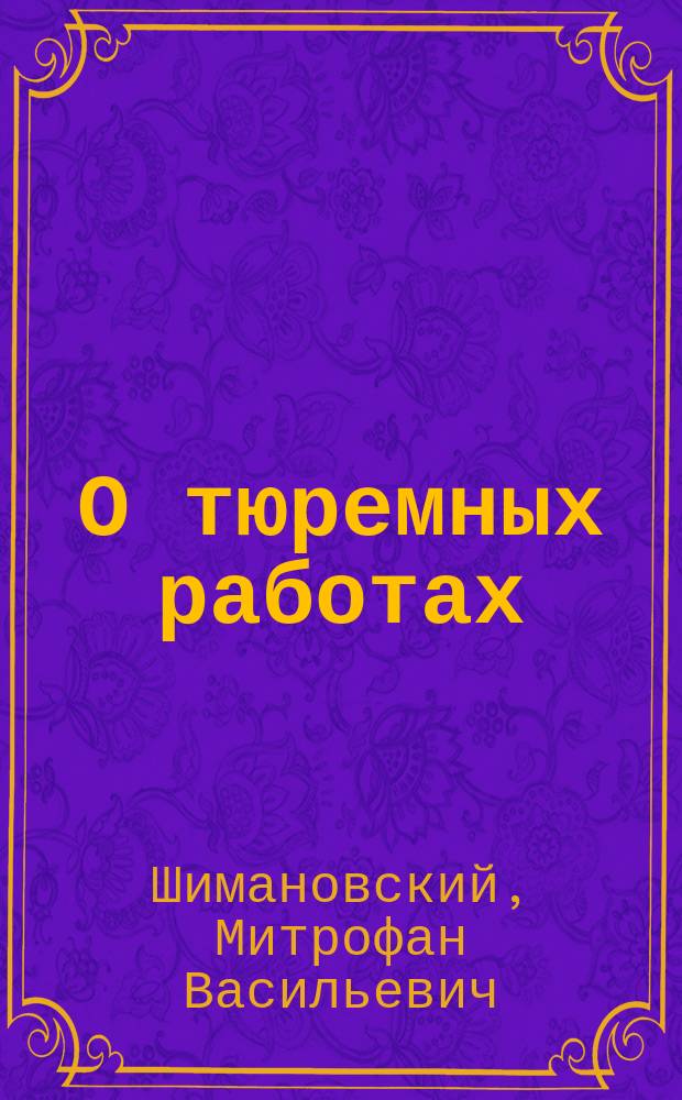 О тюремных работах : (К вопросам 1 и 2 отд-ния второго прогр. Четвертого Междунар. тюрем. конгр. в С.-Петербурге в 1890 г.) : Сообщ. М.В. Шимановского