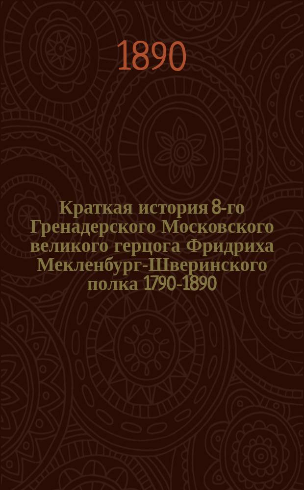 Краткая история 8-го Гренадерского Московского великого герцога Фридриха Мекленбург-Шверинского полка 1790-1890 : Сост. для нижних чинов того же полка подпоручик Шмаров