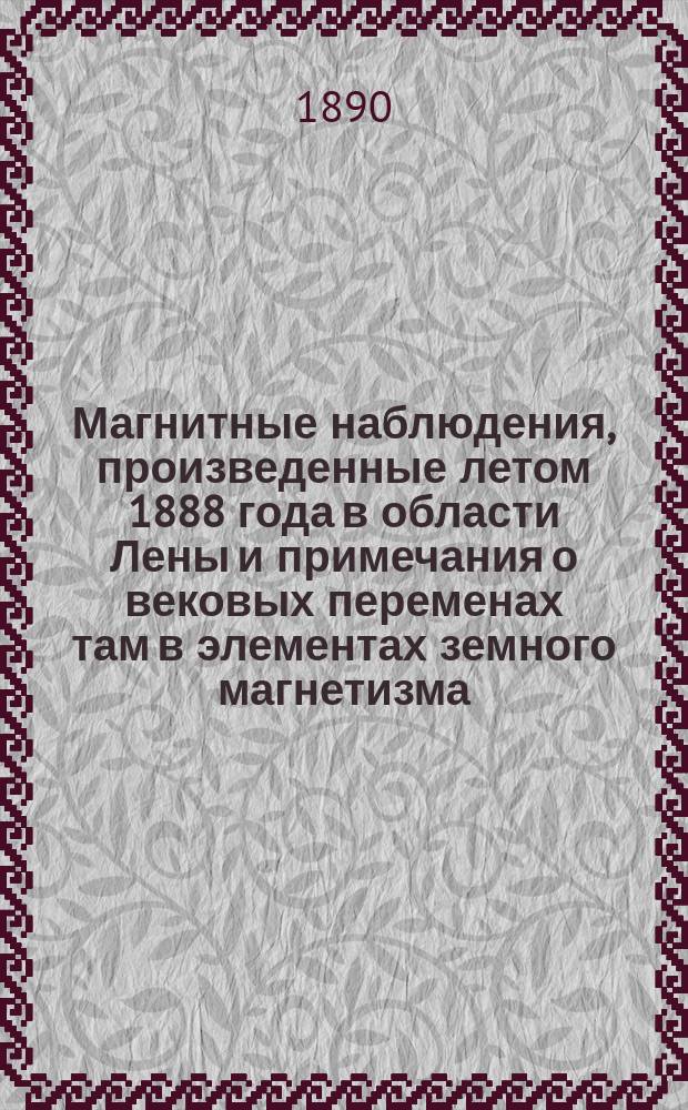 Магнитные наблюдения, произведенные летом 1888 года в области Лены и примечания о вековых переменах там в элементах земного магнетизма : (Представлено в Акад. 10 апр. 1890 г.)