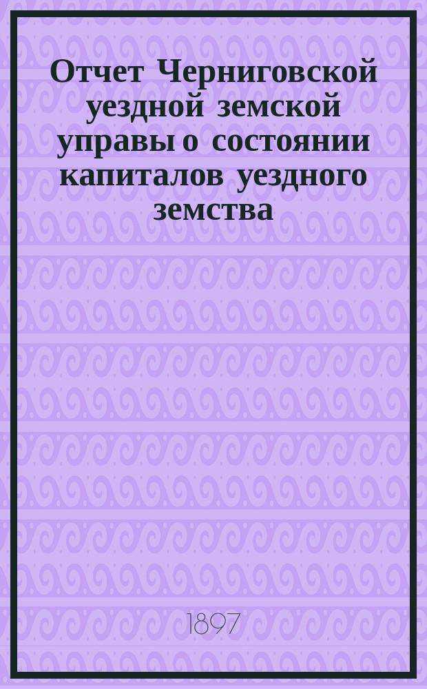Отчет Черниговской уездной земской управы о состоянии капиталов уездного земства... за 1896 год