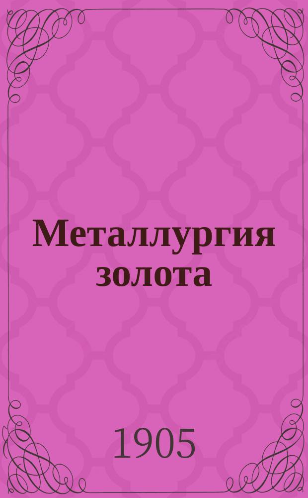 Металлургия золота : The metallurgy of gold M. Eissler : Практ. руководство к металлург. обработке золотосодержащих руд, заключающее в себе способы обогащения и хлоринации, а также пр-во проб, плавки и очистки золота