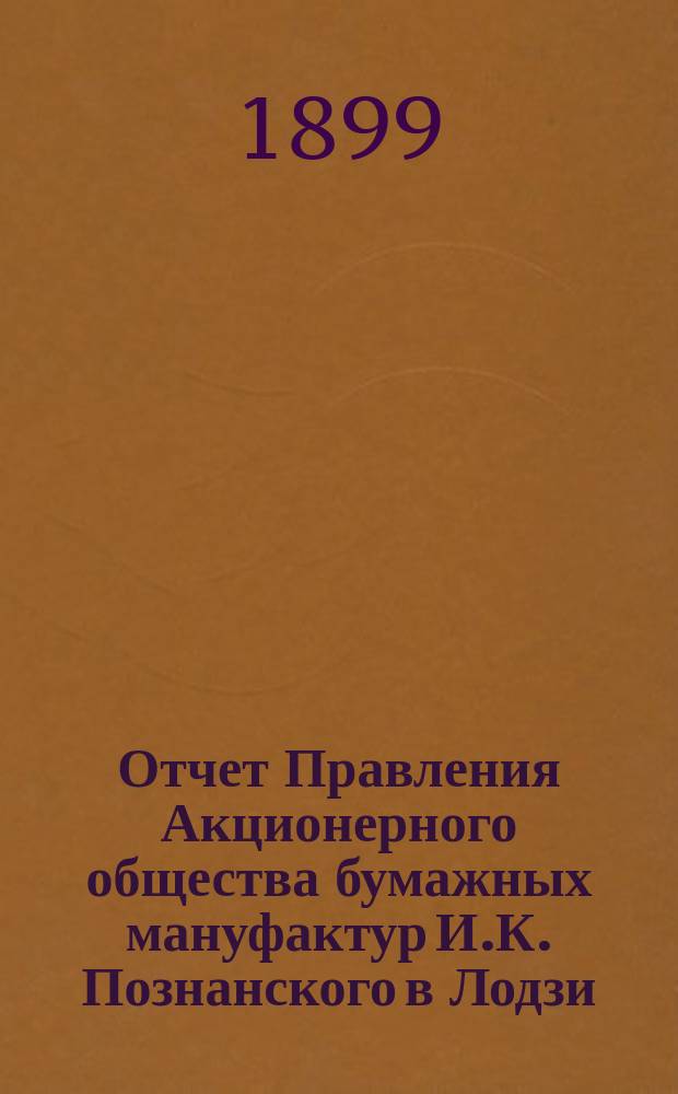 Отчет Правления Акционерного общества бумажных мануфактур И.К. Познанского в Лодзи... ... за 9-й год деятельности Общества : ... за 9-й год деятельности Общества, т. е. за время с 1 января по 31 декабря 1898 года н. ст.