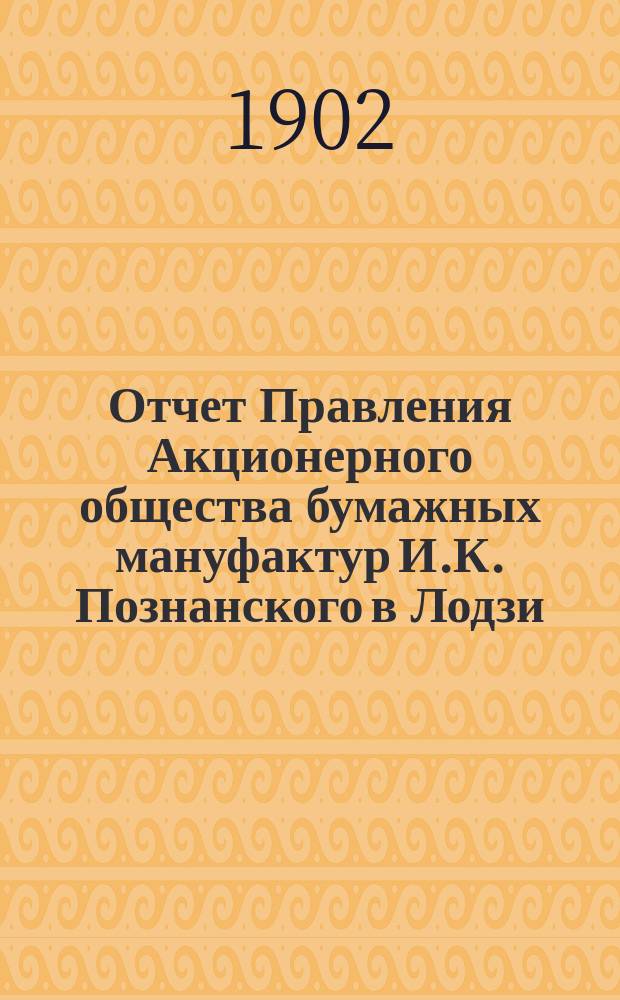 Отчет Правления Акционерного общества бумажных мануфактур И.К. Познанского в Лодзи... ... за 12-й год деятельности Общества : ... за 12-й год деятельности Общества, т. е. за время с 19 декабря 1900 г. (1 января 1901 г.) по 18 (31) декабря 1901 г.