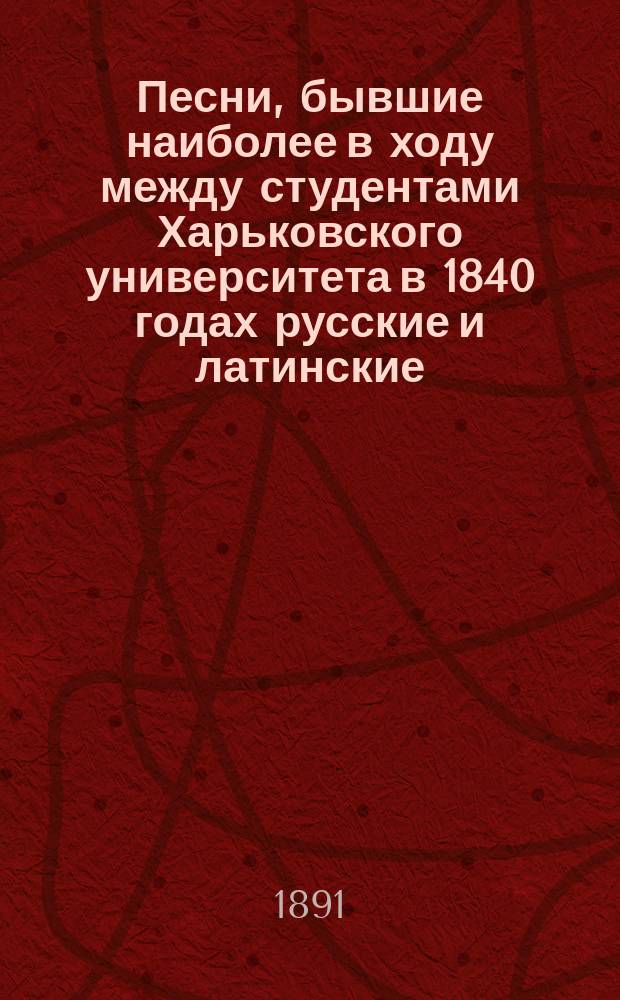 Песни, бывшие наиболее в ходу между студентами Харьковского университета в 1840 годах русские и латинские, последние с русскими переводами в стихах, с нотами для пения и с аккомпаниментами на рояле