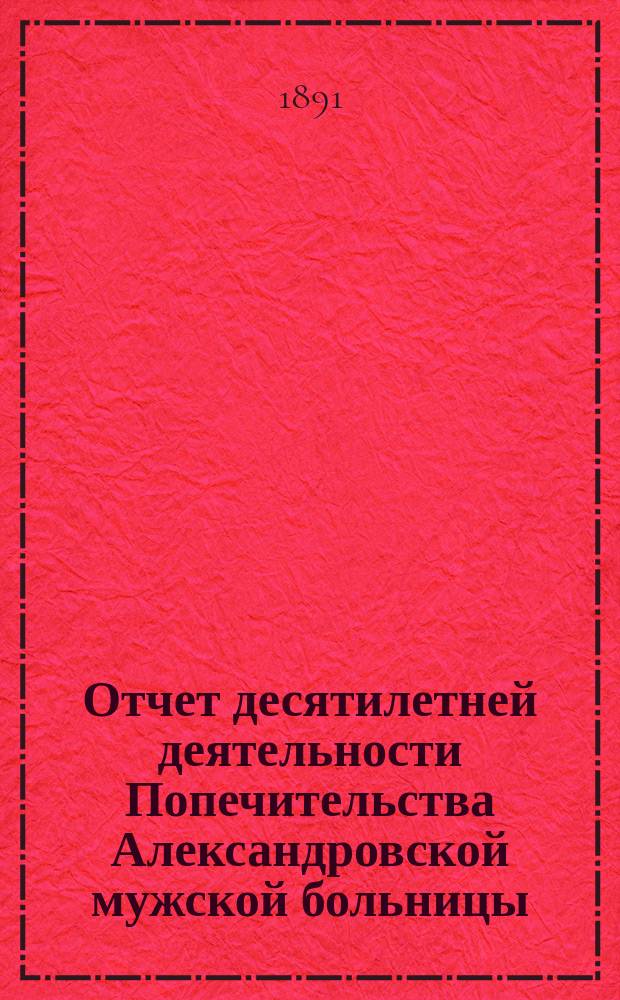 Отчет десятилетней деятельности Попечительства Александровской мужской больницы, учрежденной гражданами Германской империи с марта 1881 г. по март 1891 г.
