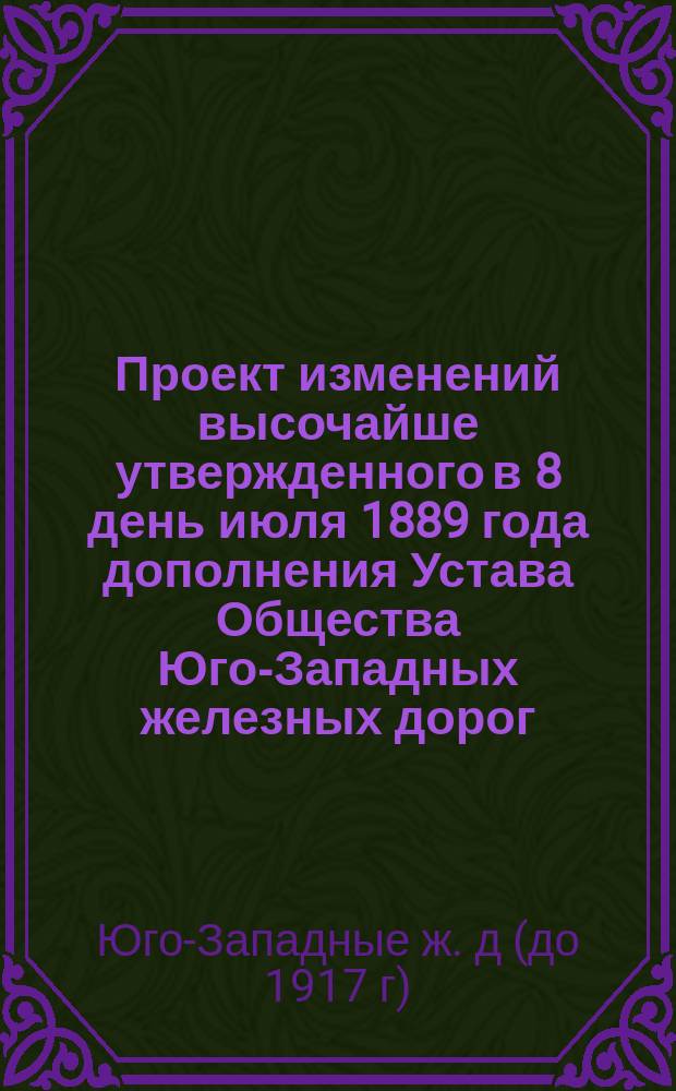 Проект изменений высочайше утвержденного в 8 день июля 1889 года дополнения Устава Общества Юго-Западных железных дорог, высочайше утвержденного 9 июня 1878 года : (О постройке Новоселицких ветвей и проложении второго пути от ст. Бирзула до ст. Жмеринка и от ст. Фастов до ст. Ровно)