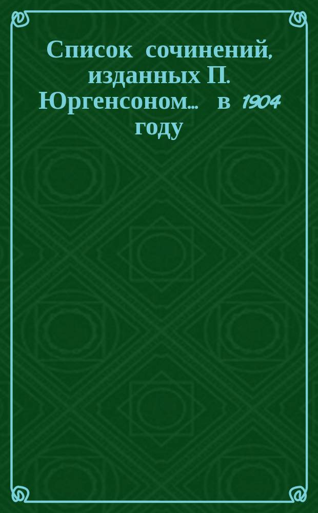 Список сочинений, изданных П. Юргенсоном... ... в 1904 году