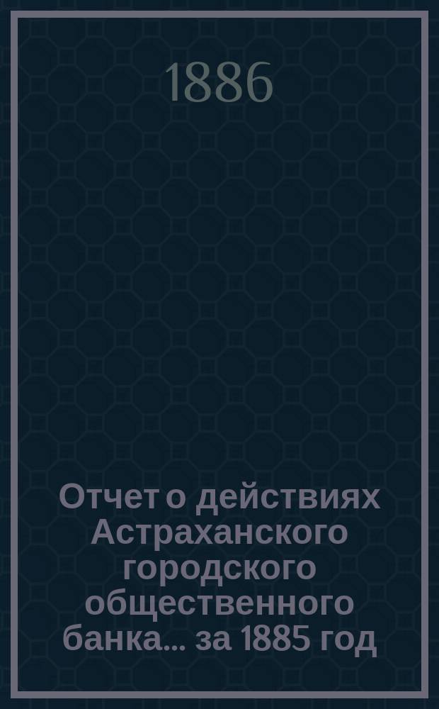 Отчет о действиях Астраханского городского общественного банка... за 1885 год