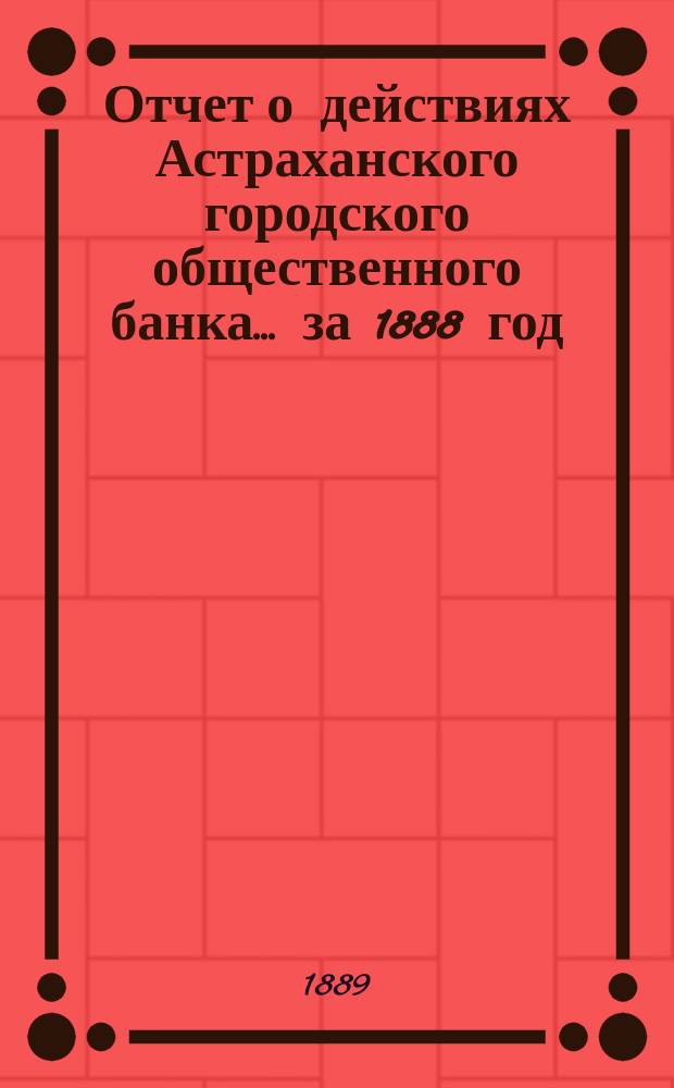 Отчет о действиях Астраханского городского общественного банка... за 1888 год