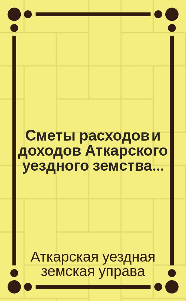 Сметы расходов и доходов Аткарского уездного земства... : С раскладкой уезд. зем. сбора, объясн. запиской и прил