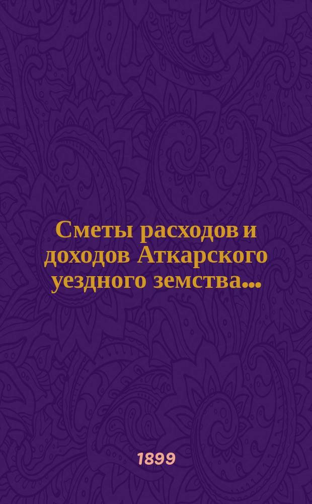 Сметы расходов и доходов Аткарского уездного земства.. : С раскладкой уезд. зем. сбора, объясн. запиской и прил. на 1899 год