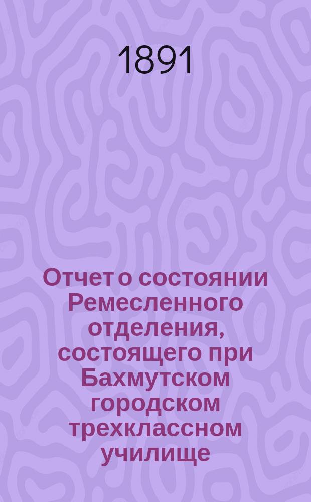 Отчет о состоянии Ремесленного отделения, состоящего при Бахмутском городском трехклассном училище... ... за 1891 год