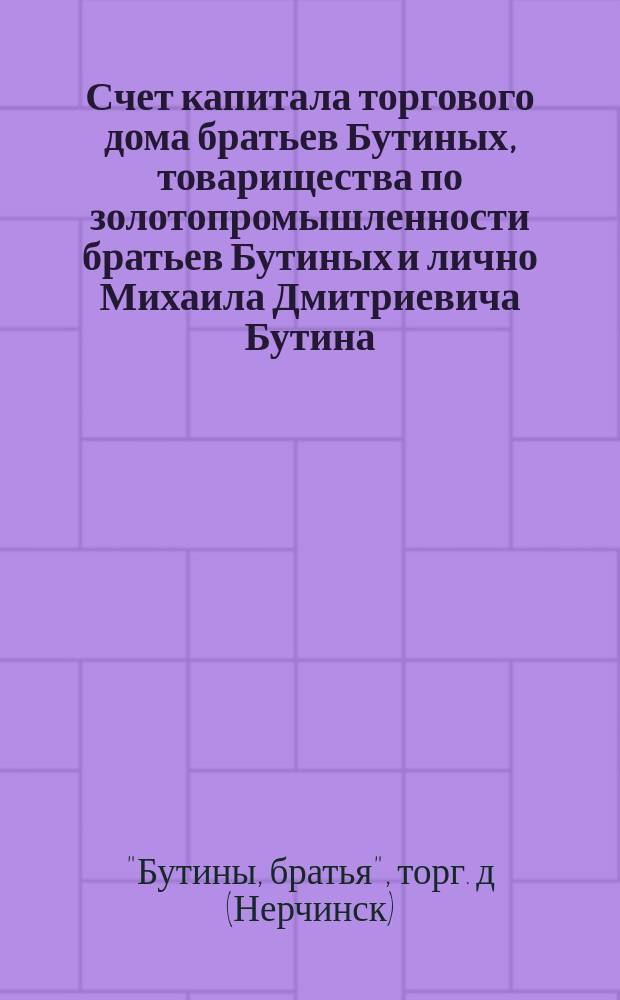 Счет капитала торгового дома братьев Бутиных, товарищества по золотопромышленности братьев Бутиных и лично Михаила Дмитриевича Бутина, поступившего в ведение Администрации по делам братьев Бутиных на 1-е мая 1884 года