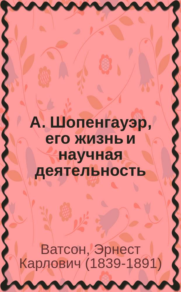А. Шопенгауэр, его жизнь и научная деятельность : биографический очерк Э.К. Ватсона : с портретом Шопенгауэра, гравированным в Лейпциге Геданом